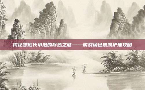 揭秘脚底长水泡的痒感之谜——游戏角色皮肤护理攻略