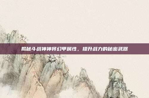 揭秘斗战神神将幻甲属性,提升战力的秘密武器