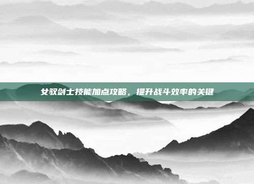 女驭剑士技能加点攻略,提升战斗效率的关键