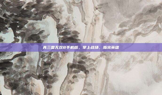 真三国无双8手机版,掌上战场,指尖英雄