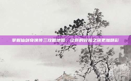 掌握仙剑奇侠传三攻略地图,让你的冒险之旅更加精彩