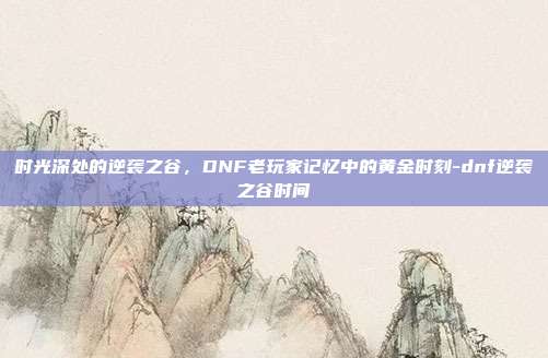 时光深处的逆袭之谷,DNF老玩家记忆中的黄金时刻-dnf逆袭之谷时间