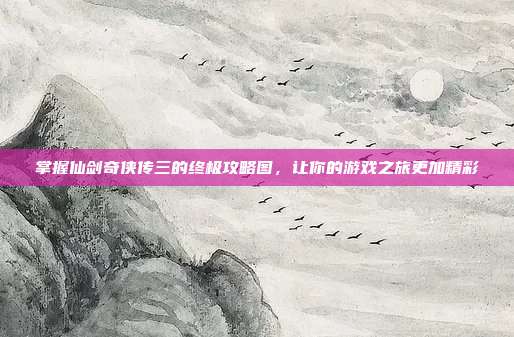 掌握仙剑奇侠传三的终极攻略图,让你的游戏之旅更加精彩