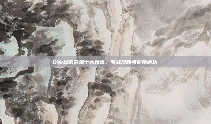 探索日本最强十大妖怪,游戏攻略与深度解析
