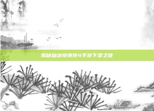 揭秘仙剑奇侠传4手游下架之谜