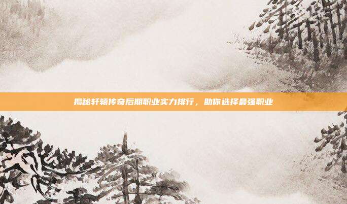 揭秘轩辕传奇后期职业实力排行，助你选择最强职业