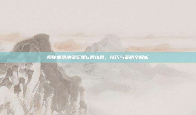 揭秘极限的祭坛第6层攻略，技巧与策略全解析