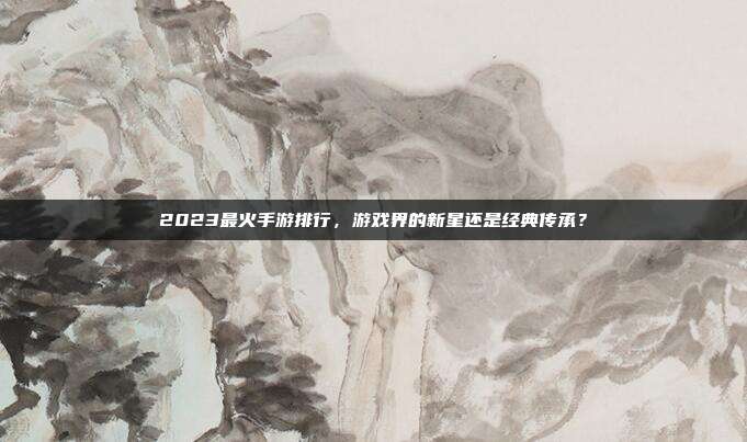 2023最火手游排行,游戏界的新星还是经典传承?