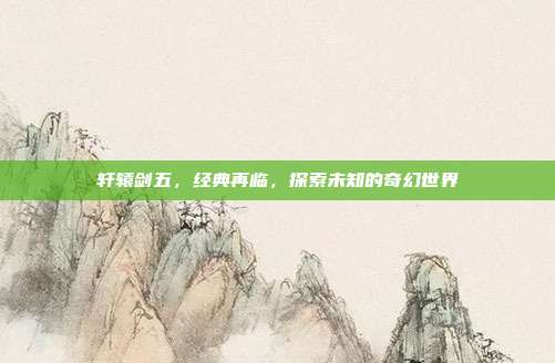 轩辕剑五,经典再临,探索未知的奇幻世界