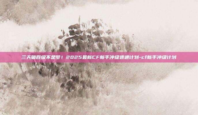 三天破百级不是梦！2025最新CF新手冲级速通计划-cf新手冲级计划