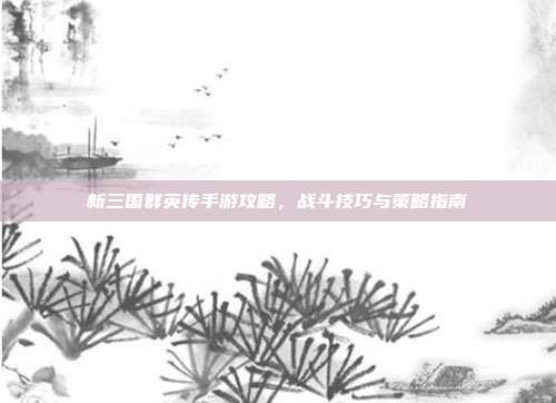 新三国群英传手游攻略,战斗技巧与策略指南