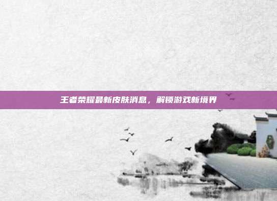王者荣耀最新皮肤消息，解锁游戏新境界