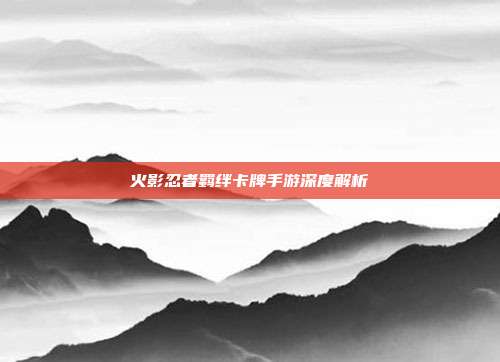 火影忍者羁绊卡牌手游深度解析
