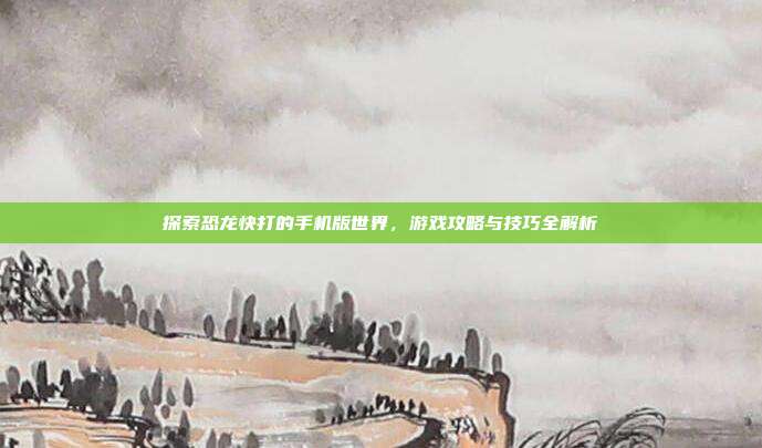 探索恐龙快打的手机版世界，游戏攻略与技巧全解析