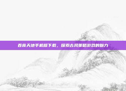吞食天地手机版下载，探索古风策略游戏的魅力