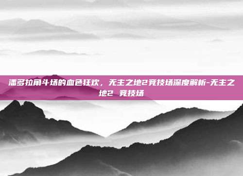 潘多拉角斗场的血色狂欢，无主之地2竞技场深度解析-无主之地2 竞技场