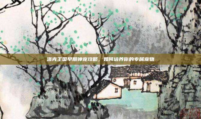 洛克王国早期神宠攻略,如何培养你的专属宠物