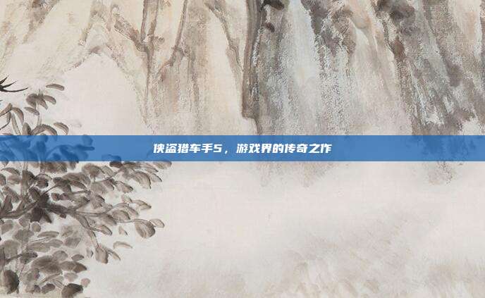 侠盗猎车手5,游戏界的传奇之作