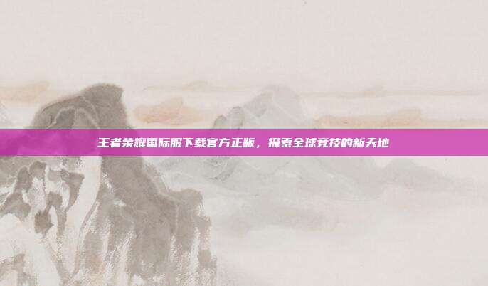 王者荣耀国际服下载官方正版，探索全球竞技的新天地