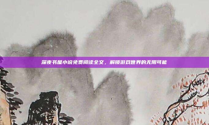深夜书屋小说免费阅读全文,解锁游戏世界的无限可能