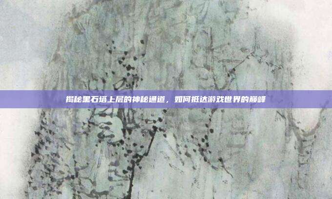 揭秘黑石塔上层的神秘通道，如何抵达游戏世界的巅峰