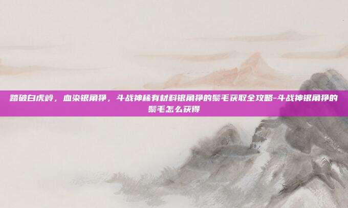 踏破白虎岭，血染银角狰，斗战神稀有材料银角狰的鬃毛获取全攻略-斗战神银角狰的鬃毛怎么获得