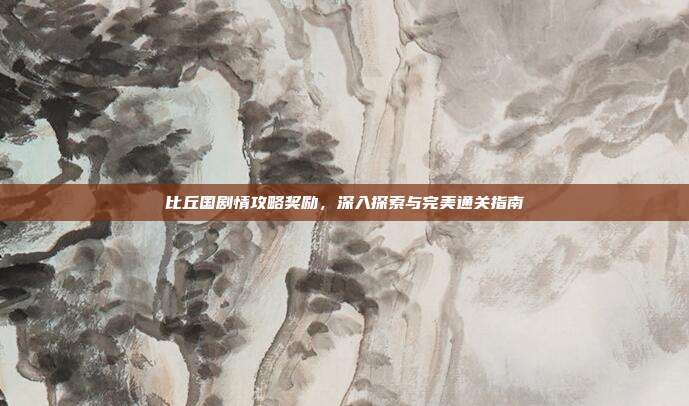 比丘国剧情攻略奖励,深入探索与完美通关指南