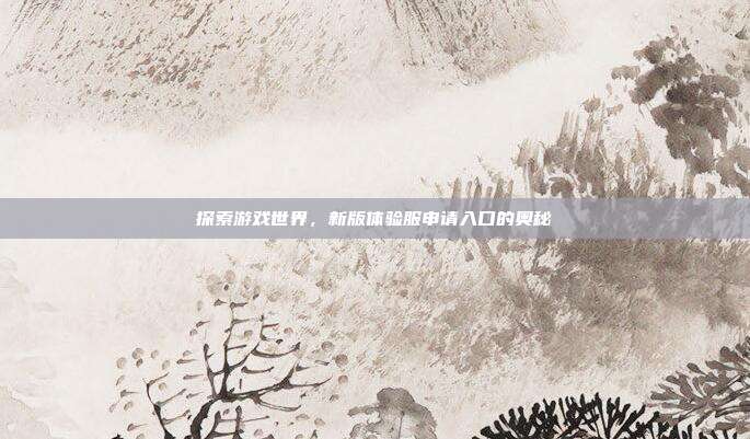 探索游戏世界，新版体验服申请入口的奥秘