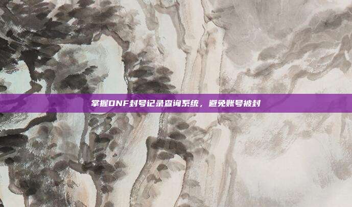 掌握DNF封号记录查询系统,避免账号被封