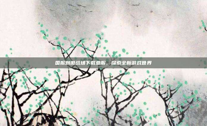 国服刺激战场下载亚服,探索全新游戏世界