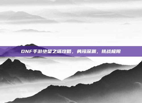 DNF手游绝望之塔攻略,勇闯深渊,挑战极限