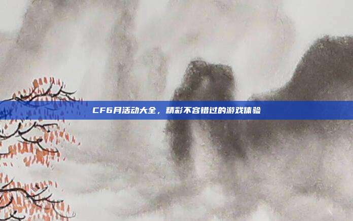 CF6月活动大全，精彩不容错过的游戏体验