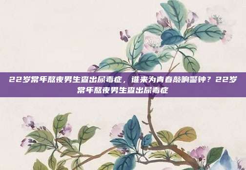 22岁常年熬夜男生查出尿毒症,谁来为青春敲响警钟?22岁常年熬夜男生查出尿毒症