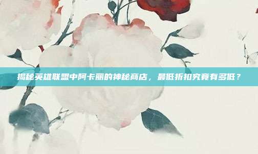 揭秘英雄联盟中阿卡丽的神秘商店,最低折扣究竟有多低?