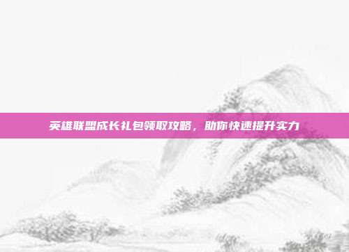 英雄联盟成长礼包领取攻略,助你快速提升实力