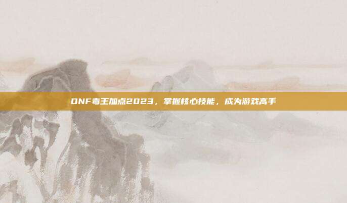 DNF毒王加点2023,掌握核心技能,成为游戏高手