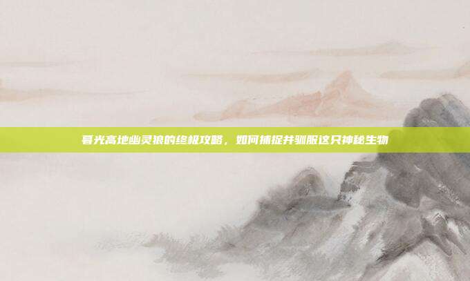 暮光高地幽灵狼的终极攻略，如何捕捉并驯服这只神秘生物