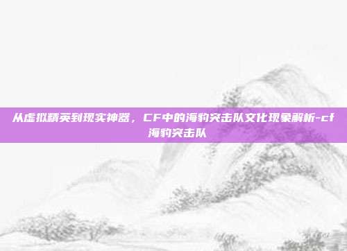 从虚拟精英到现实神器，CF中的海豹突击队文化现象解析-cf 海豹突击队