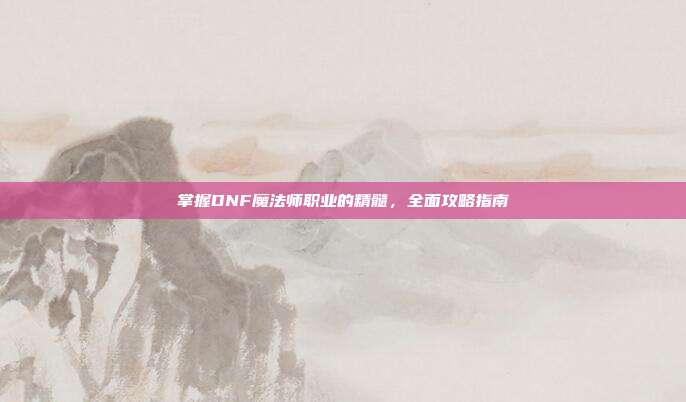 掌握DNF魔法师职业的精髓,全面攻略指南