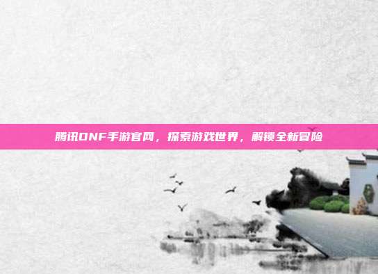 腾讯DNF手游官网,探索游戏世界,解锁全新冒险