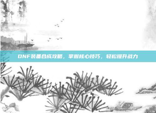 DNF装备合成攻略，掌握核心技巧，轻松提升战力