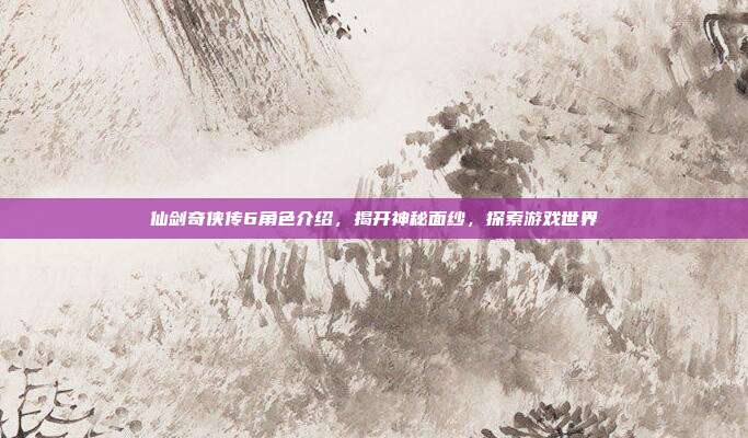 仙剑奇侠传6角色介绍，揭开神秘面纱，探索游戏世界
