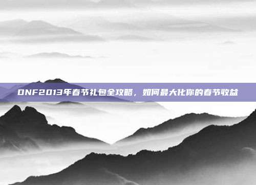 DNF2013年春节礼包全攻略,如何最大化你的春节收益