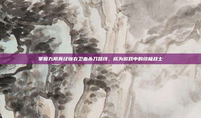 掌握九阴真经锦衣卫血杀刀路线，成为游戏中的终极战士