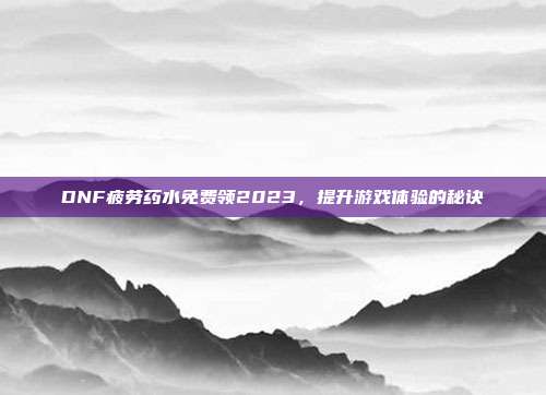DNF疲劳药水免费领2023,提升游戏体验的秘诀