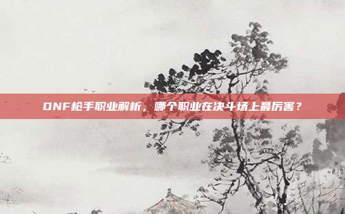 DNF枪手职业解析，哪个职业在决斗场上最厉害？