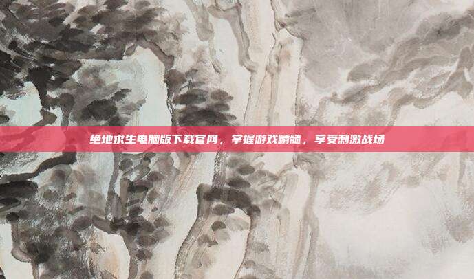 绝地求生电脑版下载官网，掌握游戏精髓，享受刺激战场