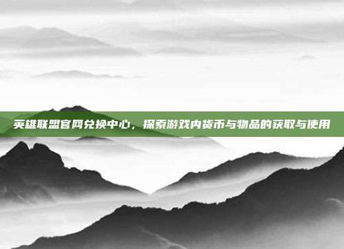 英雄联盟官网兑换中心，探索游戏内货币与物品的获取与使用