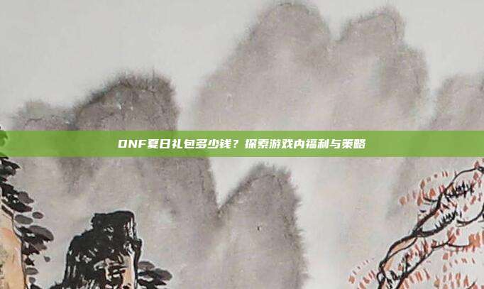 DNF夏日礼包多少钱?探索游戏内福利与策略