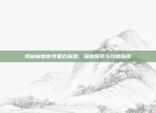 揭秘魔兽世界黑石深渊,深度探索与攻略指南